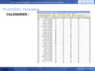 Informatique Appliquée à la Gestion des Ressources Humaines

TP ACCESS : Entrées
Table DEMANDE D’ABSENCE :
•Matricule  clé
•Date de début d’absence
•Date de fin d’absence
•Témoin « joignable »
•Type d’absence
 Application sous Access

208

© 2013 Xavier LAUGAUDIN

 