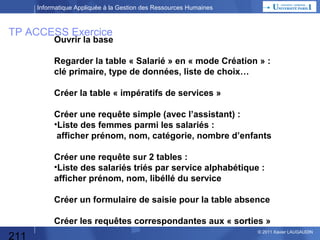 Informatique Appliquée à la Gestion des Ressources Humaines

TP ACCESS : Paramètres
TABLES :
•SALARIES
•IMPERATIF DE SERVICE
•CALENDRIER
•LISTE SERVICES

211

© 2013 Xavier LAUGAUDIN

 