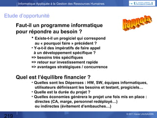 Informatique Appliquée à la Gestion des Ressources Humaines

TP ACCESS Exercice

Ouvrir la base
Regarder la table « Salarié » en « mode Création » :
clé primaire, type de données, liste de choix…
Créer la table « impératifs de services »
Créer une requête simple (avec l’assistant) :
•Liste des femmes parmi les salariés :
afficher prénom, nom, catégorie, nombre d’enfants
Créer une requête sur 2 tables :
•Liste des salariés triés par service alphabétique :
afficher prénom, nom, libéllé du service
Créer un formulaire de saisie pour la table absence
Créer les requêtes correspondantes aux « sorties »

219

© 2013 Xavier LAUGAUDIN

 