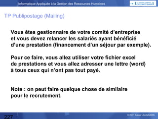 Informatique Appliquée à la Gestion des Ressources Humaines

Etude d’opportunité
Faut-il un programme informatique
pour répondre au besoin ?
• Existe-t-il un progiciel qui correspond
au « pourquoi faire » précédent ?
• Y-a-t-il des impératifs de faire appel
à un développement spécifique ?
=> besoins très spécifiques
=> retour sur investissement rapide
=> avantages stratégiques / concurrence

Quel est l’équilibre financier ?
• Quelles sont les Dépenses : HW, SW, équipes informatiques,
utilisateurs définissant les besoins et testant, progiciels…
• Quelle est la durée du projet ?
• Quelles économies génèrera le projet une fois mis en place :
directes (CA, marge, personnel redéployé…)
ou indirectes (évitement d’embauches…)

227

© 2013 Xavier LAUGAUDIN

 
