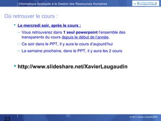 Informatique Appliquée à la Gestion des Ressources Humaines

Où retrouver le cours :
 Le mercredi soir, après le cours :
– Vous retrouverez dans 1 seul powerpoint l’ensemble des
transparents du cours depuis le début de l’année.
– Ce soir dans le PPT, il y aura le cours d’aujourd’hui
– La semaine prochaine, dans le PPT, il y aura les 2 cours

 http://www.slideshare.net/XavierLaugaudin
 Mail : xavier.laugaudin@fr.ibm.com

23

© 2013 Xavier LAUGAUDIN

 