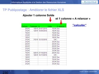 Informatique Appliquée à la Gestion des Ressources Humaines

Développement spécifique

Analyse fonctionnelle :

Décision DG

Spécifications Générales
Spécifications Détaillées

) A OM & E OM
(

MOE

Analyse
d’Opportunité

Analyse organique
Programmation

Recette
Mise en production (*)

230

Décision
DG

ei udno C
t

Expérimentation, Tests :
Tests Unitaires, Tests Chaînés, Tests d’Intégration

ei udno C
t

Dossier
de décision

Etude des Besoins

)
*

MOA

MOA

© 2013 Xavier LAUGAUDIN

 