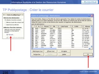 Informatique Appliquée à la Gestion des Ressources Humaines

TP Publipostage (Mailing)
Vous êtes gestionnaire de votre comité d’entreprise
et vous devez relancer les salariés ayant bénéficié
d’une prestation (financement d’un séjour par exemple).
Pour ce faire, vous allez utiliser votre fichier excel
de prestations et vous allez adresser une lettre (word)
à tous ceux qui n’ont pas tout payé.
Note : on peut faire quelque chose de similaire
pour le recrutement.

235

© 2013 Xavier LAUGAUDIN

 