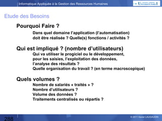 Informatique Appliquée à la Gestion des Ressources Humaines

Acquérir un Progiciel
 Un Progiciel (produit et logiciel)
est un logiciel applicatif commercial « prêt-à-porter »,
standardisé et générique, prévu pour répondre à des besoins ordinaires,
crée (écrit) par un éditeur de progiciel.

 Logiciel : ensemble de programmes (logiques) de traitement de
l’information
– Software (SW) (ware = marchandise)
– Logiciels systèmes / d’exploitation (OS)

 Applicatif : ensemble de programme qui automatisent une activité
 Il existe des progiciels
– « verticaux » qui automatise 1 fonction
– « horizontaux » ou « intégrés » qui correspondent à 1 processus
transversal (en tout cas plusieurs fonctions) ou ERP (Enterprise
Resource Planning)

288

© 2013 Xavier LAUGAUDIN

 