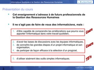 Informatique Appliquée à la Gestion des Ressources Humaines

Présentation du cours


Cet enseignement s’adresse à de futurs professionnels de
la Gestion des Ressources Humaines



Il ne s’agit pas de faire de vous des informaticiens, mais :
1. d’être capable de comprendre les améliorations que pourra vous
apporter l’informatique dans votre travail quotidien,
2. d’avoir les bases de discussions avec les équipes informatiques,
3. de connaître les grandes étapes d’un projet informatique et son
organisation,
4. de participer de façon efficace à la sélection d’un progiciel,
5. d’utiliser aisément des outils simples informatiques.

3

© 2013 Xavier LAUGAUDIN

 