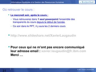 Informatique Appliquée à la Gestion des Ressources Humaines

Où retrouver le cours :
 Le mercredi soir, après le cours :
– Vous retrouverez dans 1 seul powerpoint l’ensemble des
transparents du cours depuis le début de l’année.
– Ce soir dans le PPT, il y aura les 2 derniers cours

 http://www.slideshare.net/XavierLaugaudin
 Pour ceux qui ne m’ont pas encore communiqué
leur adresse email : xavier.laugaudin@fr.ibm.com
Merci …

31

© 2013 Xavier LAUGAUDIN

 