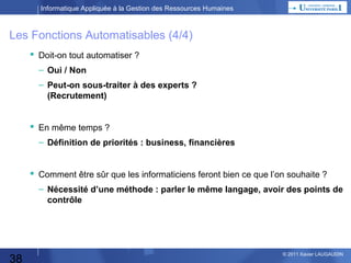 Informatique Appliquée à la Gestion des Ressources Humaines

Les Fonctions Automatisables (4/4)
 Doit-on tout automatiser ?
– Oui / Non
– Peut-on sous-traiter à des experts ?
(Recrutement)

 En même temps ?
– Définition de priorités : business, financières

 Comment être sûr que les informaticiens feront bien ce que l’on souhaite ?
– Nécessité d’une méthode : parler le même langage, avoir des points de
contrôle

38

© 2013 Xavier LAUGAUDIN

 