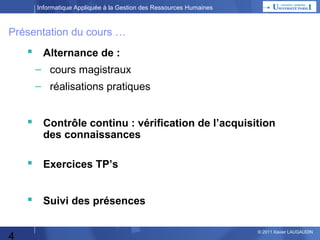 Informatique Appliquée à la Gestion des Ressources Humaines

Présentation du cours …


Alternance de :
–

cours magistraux

–

réalisations pratiques





Suivi des présences



4

Contrôle continu : vérification de l’acquisition des
connaissances

Devoir à rendre ?

© 2013 Xavier LAUGAUDIN

 