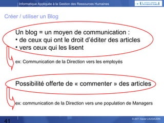 Informatique Appliquée à la Gestion des Ressources Humaines

Créer / utiliser un Blog

Un blog = un moyen de communication :
• de ceux qui ont le droit d’éditer des articles
• vers ceux qui les lisent
ex: Communication de la Direction vers les employés

Possibilité offerte de « commenter » des articles
ex: communication de la Direction vers une population de Managers

41

© 2013 Xavier LAUGAUDIN

 