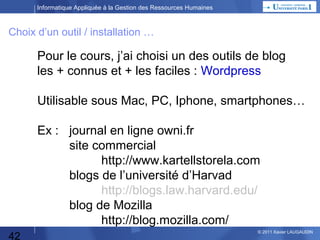Informatique Appliquée à la Gestion des Ressources Humaines

Choix d’un outil / installation …

Pour le cours, j’ai choisi un des outils de blog
les + connus et + les faciles : Wordpress
Utilisable sous Mac, PC, Iphone, smartphones…
Ex :

42

journal en ligne http://www.owni.fr
http://www.lemoniteur.fr
site commercial
restaurant http://www.porte-sainte-claire.com
boutique en ligne http://www.commeuncamion.com
blogs de l’université d’Harvad
http://blogs.law.harvard.edu/

© 2013 Xavier LAUGAUDIN

 