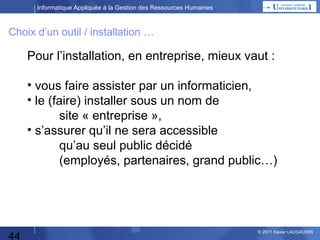 Informatique Appliquée à la Gestion des Ressources Humaines

Choix d’un outil / installation …

Pour l’installation, en entreprise, mieux vaut :
• vous faire assister par un informaticien,
• le (faire) installer sous un nom de
site « entreprise »,
• s’assurer qu’il ne sera accessible
qu’au seul public décidé
(employés, partenaires, grand public…)

44

© 2013 Xavier LAUGAUDIN

 