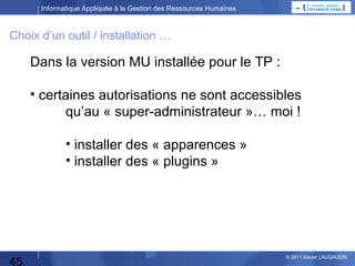 Informatique Appliquée à la Gestion des Ressources Humaines

Choix d’un outil / installation …

Dans la version MU installée pour le TP :
• certaines autorisations ne sont accessibles
qu’au « super-administrateur »… moi !
• installer des « apparences »
• installer des « plugins »

45

© 2013 Xavier LAUGAUDIN

 