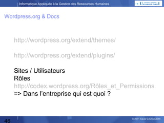 Informatique Appliquée à la Gestion des Ressources Humaines

Wordpress.org & Docs

http://wordpress.org/extend/themes/
Sites / Utilisateurs
Rôles
http://codex.wordpress.org/Rôles_et_Permissions
⇒Dans l’entreprise qui est quoi ?
(http://wordpress.org/extend/plugins/)

46

© 2013 Xavier LAUGAUDIN

 