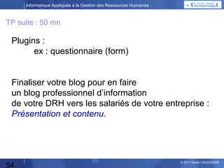 Informatique Appliquée à la Gestion des Ressources Humaines

TP

En tant qu’Administrateur :
Choisir le thème que vous préférez,
Faire les modifications : widgets etc…
Voir le site
Attention Déconnexion / Reconnexion à chaque fois
que vous voulez accéder au menu de gestion du blog
selon le rôle que vous tenez…

54

© 2013 Xavier LAUGAUDIN

 