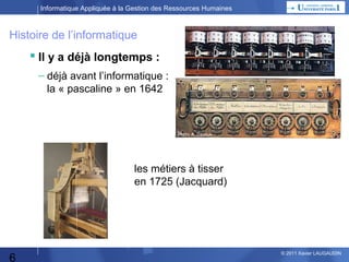 Informatique Appliquée à la Gestion des Ressources Humaines

Histoire de l’informatique

 Il y a déjà longtemps :
– déjà avant l’informatique :
la « pascaline » en 1642

les métiers à tisser
en 1725 (Jacquard)

6

© 2013 Xavier LAUGAUDIN

 
