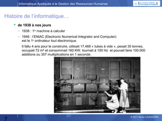 Informatique Appliquée à la Gestion des Ressources Humaines

Histoire de l’informatique…
 de 1938 à nos jours
– 1938 : 1ère machine à calculer
– 1946 : l’ENIAC (Electronic Numerical Integrator and Computer)
est le 1er ordinateur tout électronique.
Il fallu 4 ans pour le construire, utilisait 17.468 « tubes à vide », pesait 30 tonnes,
occupait 72 m² et consommait 160 KW, tournait à 100 Hz et pouvait faire 100.000
additions ou 357 multiplications en 1 seconde.

7

© 2013 Xavier LAUGAUDIN

 
