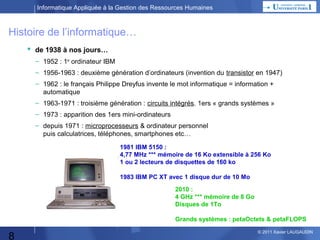 Informatique Appliquée à la Gestion des Ressources Humaines

Histoire de l’informatique…
 de 1938 à nos jours…
– 1952 : 1er ordinateur IBM
– 1956-1963 : deuxième génération d’ordinateurs (invention du transistor en 1947)
– 1962 : le français Philippe Dreyfus invente le mot informatique = information +
automatique
– 1963-1971 : troisième génération : circuits intégrés. 1ers « grands systèmes »
– 1973 : apparition des 1ers mini-ordinateurs
– depuis 1971 : microprocesseurs & ordinateur personnel
puis calculatrices, téléphones, smartphones etc…
1981 IBM 5150 :
4,77 MHz *** mémoire de 16 Ko extensible à 256 Ko
1 ou 2 lecteurs de disquettes de 160 ko
1983 IBM PC XT avec 1 disque dur de 10 Mo
2010 :
4 GHz *** mémoire de 8 Go
Disques de 1To
Grands systèmes : petaOctets & petaFLOPS

8

© 2013 Xavier LAUGAUDIN

 