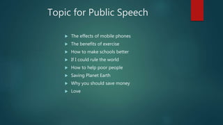Topic for Public Speech
 The effects of mobile phones
 The benefits of exercise
 How to make schools better
 If I could rule the world
 How to help poor people
 Saving Planet Earth
 Why you should save money
 Love
 