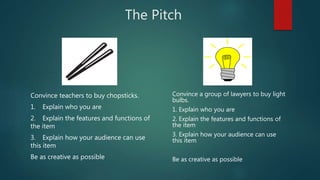 The Pitch
Convince teachers to buy chopsticks.
1. Explain who you are
2. Explain the features and functions of
the item
3. Explain how your audience can use
this item
Be as creative as possible
Convince a group of lawyers to buy light
bulbs.
1. Explain who you are
2. Explain the features and functions of
the item
3. Explain how your audience can use
this item
Be as creative as possible
 