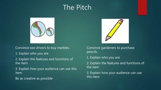The Pitch
Convince taxi drivers to buy marbles.
1. Explain who you are
2. Explain the features and functions of
the item
3. Explain how your audience can use this
item
Be as creative as possible
Convince gardeners to purchase
pencils.
1. Explain who you are
2. Explain the features and functions of
the item
3. Explain how your audience can use
this item
 