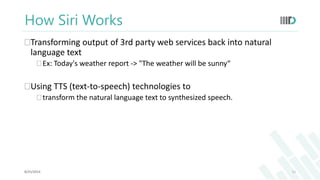 How Siri Works 
Transforming output of 3rd party web services back into natural 
language text 
 Ex: Today's weather report -> "The weather will be sunny“ 
Using TTS (text-to-speech) technologies to 
 transform the natural language text to synthesized speech. 
8/25/2014 11 
 