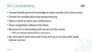 Siri Limitations 
• Cannot handle general knowledge or tasks outside of its focus areas 
• Cannot do complex planning and purchasing 
• Takes a while to learn your preferences 
• Voice recognition software has flaws 
• Because Siri is interacting with servers on the cloud, 
• WiFi or cellular connectivity is necessary. 
• Siri also won't work very well if you end up in an area with weak 
cellular service. 
8/25/2014 12 
 
