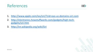 References 
1. http://www.apple.com/ios/siri/?cid=oas-us-domains-siri.com 
2. http://electronics.howstuffworks.com/gadgets/high-tech-gadgets/ 
siri.htm 
3. http://en.wikipedia.org/wiki/Siri 
8/25/2014 14 
 