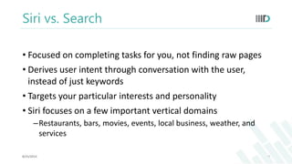 Siri vs. Search 
• Focused on completing tasks for you, not finding raw pages 
• Derives user intent through conversation with the user, 
instead of just keywords 
• Targets your particular interests and personality 
• Siri focuses on a few important vertical domains 
–Restaurants, bars, movies, events, local business, weather, and 
services 
8/25/2014 7 
 