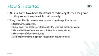 How Siri started 
AI - assistants have been the dream of technologists for a long time, 
but they weren't very feasible until recently. 
They have finally been made more so by things like much 
 faster wireless speeds, 
 more powerful processors (especially those in our mobile devices), 
 the availability of vast amounts of data for training the AI, 
 the advent of cloud computing 
 and improvements in speech recognition methodologies. 
8/25/2014 8 
 