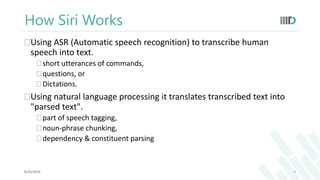 How Siri Works 
Using ASR (Automatic speech recognition) to transcribe human 
speech into text. 
 short utterances of commands, 
 questions, or 
 Dictations. 
Using natural language processing it translates transcribed text into 
"parsed text". 
 part of speech tagging, 
 noun-phrase chunking, 
 dependency & constituent parsing 
8/25/2014 9 
 