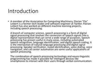 Introduction
• A member of the Association for Computing Machinery, Florian "Flo"
Leibert is a former tech leader and software engineer at Twitter. Florian
Leibert has also worked on different machine learning projects,
including speech processing.
A branch of computer science, speech processing is a form of digital
signal processing that involves the conversion of speech signals into a
digital representation that can serve a wide range of purposes. Speech
processing has proven useful in many areas, including automated
speech recognition, language identification, and digital speech coding. It
is the intersection of natural language processing and digital signal
processing. Speaker verification, mood identification, voice dialing, voice
navigation, and call center automation are some useful applications of
speech processing.
The combination of speech processing technology and neuro-linguistic
programming has made it possible for intelligent devices like
smartphones to interact with their users through verbal communication.
 