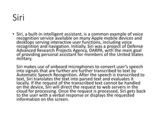 Siri
• Siri, a built-in intelligent assistant, is a common example of voice
recognition service available on many Apple mobile devices and
desktops serving interactive user functions, including voice
recognition and navigation. Initially, Siri was a project of Defense
Advanced Research Projects Agency, DARPA, with the main goal
of providing personal assistant for members of the United States
military.
Siri makes use of onboard microphones to convert user’s speech
into signals that are further are further transcribed to text by
Automatic Speech Recognition. After the speech is transcribed to
text, Siri translates the text into parsed text and evaluates it
locally. If the request of the transcribed text cannot be handled
on the device, Siri will direct the request to web servers in the
cloud for processing. Once the request is processed, Siri gets back
to the user with a verbal response or displays the requested
information on the screen.
 