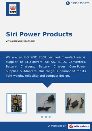 09953355825
A Member of
Siri Power Products
www.siripowerproducts.com
We are an ISO 9001:2008 certiﬁed manufacturer &
supplier of LED Drivers, SMPSS, AC-DC Converters,
Battery Chargers, Battery Charger Cum Power
Supplies & Adapters. Our range is demanded for its
light weight, reliability and compact design.
 