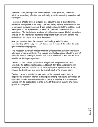 Page10
profile of Lakme, stating about its mile stones, vision, products, protection
solutions, advertising effectiveness and finally about its marketing strategies and
challenges.
The second chapter gives a glimpses idea about the area of dissertation i.e.
theoretical background of the study. This part clearly explains the theoretical part
of consumer behavior in general. It also includes statement of the problem, need
and impotents of the present study and focal objectives of the dissertation
undertaken. The third chapter explains about literature review. It briefly describes
what all are the information source for the present study and what benefits has
derived from the reference of those literatures.
Next part explains about the research methodology. With the basic
understanding of the study research design was formulated. To collect the data,
questionnaires was prepared.
The necessary data were collected through personal interviews and interaction
with users of Lakme products. This chapter specifically explains about the type of
research, sample technique, sample size, actual collection of data and the tools
used for the testing of hypothesis.
The last but one chapter contains the analysis and interpretation of data
collected. The collected data was coded through tally bars and presented in
percentage wise and depicted in the form of graphical representation. It also
includes the hypothesis test about the overall result of the present study.
The last chapter is entirely the exploration of the research study giving all
respondents opinion in nutshell as findings i.e. stating that around percentage of
customers behave positively towards the Lakme,s products. The dissertation
ends up with the suggestions in order to modify the current system for a higher
growth and progress.
 