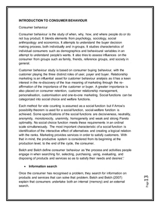 Page13
INTRODUCTION TO CONSUMER BEHAVIOUR
Consumer behaviour
Consumer behaviour is the study of when, why, how, and where people do or do
not buy product. It blends elements from psychology, sociology, social
anthropology and economics. It attempts to understand the buyer decision
making process, both individually and in groups. It studies characteristics of
individual consumers such as demographics and behavioural variables in an
attempt to understand people's wants. It also tries to assess influences on the
consumer from groups such as family, friends, reference groups, and society in
general.
Customer behaviour study is based on consumer buying behaviour, with the
customer playing the three distinct roles of user, payer and buyer. Relationship
marketing is an influential asset for customer behaviour analysis as it has a keen
interest in the re-discovery of the true meaning of marketing through the re-
affirmation of the importance of the customer or buyer. A greater importance is
also placed on consumer retention, customer relationship management,
personalisation, customisation and one-to-one marketing. Social functions can be
categorized into social choice and welfare functions.
Each method for vote counting is assumed as a social function but if Arrow’s
possibility theorem is used for a social function, social welfare function is
achieved. Some specifications of the social functions are decisiveness, neutrality,
anonymity, monotonocity, unanimity, homogeneity and weak and strong Pareto
optimality. No social choice function meets these requirements in an ordinal
scale simultaneously. The most important characteristic of a social function is
identification of the interactive effect of alternatives and creating a logical relation
with the ranks. Marketing provides services in order to satisfy customers. With
that in mind, the productive system is considered from its beginning at the
production level, to the end of the cycle, the consumer.
Belch and Belch define consumer behaviour as 'the process and activities people
engage in when searching for, selecting, purchasing, using, evaluating, and
disposing of products and services so as to satisfy their needs and desires'.'
 Information search
Once the consumer has recognised a problem, they search for information on
products and services that can solve that problem. Belch and Belch (2007)
explain that consumers undertake both an internal (memory) and an external
search.
 