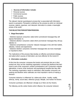 Page14
 Sources of information include:
 Personal sources
 Commercial sources
 Public sources
 Personal experience
The relevant internal psychological process that is associated with information
search is perception. Perception is defined as 'the process by which an individual
receives, selects, organises, and interprets information to create a meaningful
picture of the world'.
THE SELECTIVE PERCEPTION PROCESS:
1. Stage Description
- Selective exposure consumers select which promotional messages they will
expose themselves to.
- Selective attention consumers select which promotional messages they will pay
attention to
- Selective comprehension consumer interpret messages in line with their beliefs,
attitudes, motives and experiences
- Selective retention consumers remember messages that are more meaningful
or important to them
The implications of this process help develop an effective promotional strategy,
and select which sources of information are more effective for the brand.CV
2. Information evaluation
At this time the consumer compares the brands and products that are in their
evoked set. How can the marketing organization increase the likelihood that their
brand is part of the consumer's evoked (consideration) set? Consumers evaluate
alternatives in terms of the functional and psychological benefits that they offer.
The marketing organization needs to understand what benefits consumers are
seeking and therefore which attributes are most important in terms of making a
decision
Consumer behaviour is influenced by: culture,sub-culture, locality, royalty,
ethnicity, family, social class, reference groups, lifestyle, and market mix factors
Consumer purchases are influenced strongly by or there are four factors.
The following are the certain factors which influence the consumer behavior:
 