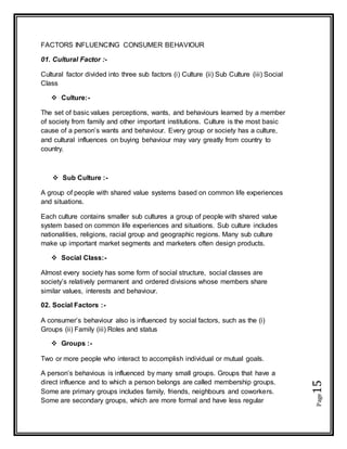 Page15
FACTORS INFLUENCING CONSUMER BEHAVIOUR
01. Cultural Factor :-
Cultural factor divided into three sub factors (i) Culture (ii) Sub Culture (iii) Social
Class
 Culture:-
The set of basic values perceptions, wants, and behaviours learned by a member
of society from family and other important institutions. Culture is the most basic
cause of a person’s wants and behaviour. Every group or society has a culture,
and cultural influences on buying behaviour may vary greatly from country to
country.
 Sub Culture :-
A group of people with shared value systems based on common life experiences
and situations.
Each culture contains smaller sub cultures a group of people with shared value
system based on common life experiences and situations. Sub culture includes
nationalities, religions, racial group and geographic regions. Many sub culture
make up important market segments and marketers often design products.
 Social Class:-
Almost every society has some form of social structure, social classes are
society’s relatively permanent and ordered divisions whose members share
similar values, interests and behaviour.
02. Social Factors :-
A consumer’s behaviour also is influenced by social factors, such as the (i)
Groups (ii) Family (iii) Roles and status
 Groups :-
Two or more people who interact to accomplish individual or mutual goals.
A person’s behavious is influenced by many small groups. Groups that have a
direct influence and to which a person belongs are called membership groups.
Some are primary groups includes family, friends, neighbours and coworkers.
Some are secondary groups, which are more formal and have less regular
 