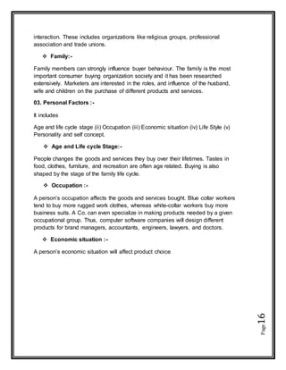Page16
interaction. These includes organizations like religious groups, professional
association and trade unions.
 Family:-
Family members can strongly influence buyer behaviour. The family is the most
important consumer buying organization society and it has been researched
extensively. Marketers are interested in the roles, and influence of the husband,
wife and children on the purchase of different products and services.
03. Personal Factors :-
It includes
Age and life cycle stage (ii) Occupation (iii) Economic situation (iv) Life Style (v)
Personality and self concept.
 Age and Life cycle Stage:-
People changes the goods and services they buy over their lifetimes. Tastes in
food, clothes, furniture, and recreation are often age related. Buying is also
shaped by the stage of the family life cycle.
 Occupation :-
A person’s occupation affects the goods and services bought. Blue collar workers
tend to buy more rugged work clothes, whereas white-collar workers buy more
business suits. A Co. can even specialize in making products needed by a given
occupational group. Thus, computer software companies will design different
products for brand managers, accountants, engineers, lawyers, and doctors.
 Economic situation :-
A person’s economic situation will affect product choice
 
