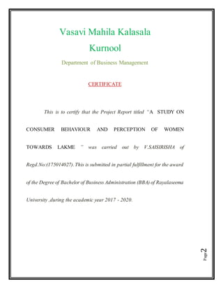 Page2
Vasavi Mahila Kalasala
Kurnool
Department of Business Management
CERTIFICATE
This is to certify that the Project Report titled “A STUDY ON
CONSUMER BEHAVIOUR AND PERCEPTION OF WOMEN
TOWARDS LAKME ” was carried out by V.SAISIRISHA of
Regd.No:(175014027).This is submitted in partial fulfillment for the award
of the Degree of Bachelor of Business Administration (BBA) of Rayalaseema
University ,during the academic year 2017 - 2020.
 