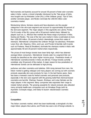 Page24
Nail enamels and lipsticks account for around 65 percent of total color cosmetic
sales in India. Lakme, a brand originally introduced by the Tata group of India,
now bought over by Hindustan Lever (HLL) of the Unilever group, Tips & Toes,
another domestic player, and Revlon dominate the US$ 60 million color
cosmetics market.
Moisturizing lotions, fairness creams and face cleansers are the popular
categories in the skin-care segment and account for approximately 60 percent of
the skin-care segment. The major players in this segments are Lakme, Ponds,
Fair & Lovely of the HLL group with a 50 percent market share, followed by
players such as J.L. Morison that markets the Nivea range of products in India,
Godrej and Revlon. The size of the hair care market in India is estimated at more
than US$ 200 million, 50 percent of which interestingly comes from sales of
shampoo. International companies like Unilever through its subsidiary, Hindustan
Lever (Sun silk, Organics, Clinic, and Lux); and Procter & Gamble (with brands
such as Pantene, Head & Shoulders) dominate the shampoo market in India with
approximately 58 and 20 percent market share respectively.
The prices of most foreign brands have been fairly high, which has deterred
average Indian consumers. International brands cater to a segment that can
broadly be classified as the urban higher income group. Penetration levels of
international cosmetics brands in India are still low. Foreign brands currently
constitute only 20 percent of the market. A major reason for low penetration of
international brands can be attributed to high pricing.
perfumes and other cosmetics and toiletries. With rising demand from men, the
Indian market is getting enlarged and many players are coming out with cosmetic
products especially skin care products for men. In the last five/six years, there
has been a renewed craze for herbal cosmetic and personal care products,
especially in the skin care segment with the growing belief that chemical-based
cosmetics are harmful. Shehnaz Hussain, Biotique, and Lotus Herbals are the
major players in this segment. Many companies also expanded their range to
include herbal variants. The growing popularity for natural products also attracted
many primarily health-care companies such as Himalaya Drugs (with its
Ayurvedic Concepts range), and Dabur to launch natural-based cosmetic
products.
.
Competition
The Indian cosmetic market, which has been traditionally a stronghold of a few
major Indian players like Lakme, and Ponds has seen a lot of foreign entrants to
 
