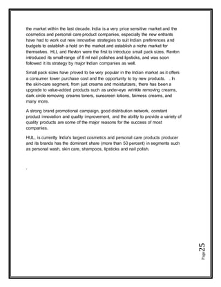 Page25
the market within the last decade. India is a very price sensitive market and the
cosmetics and personal care product companies, especially the new entrants
have had to work out new innovative strategies to suit Indian preferences and
budgets to establish a hold on the market and establish a niche market for
themselves. HLL and Revlon were the first to introduce small pack sizes. Revlon
introduced its small-range of 8 ml nail polishes and lipsticks, and was soon
followed it its strategy by major Indian companies as well.
Small pack sizes have proved to be very popular in the Indian market as it offers
a consumer lower purchase cost and the opportunity to try new products. . In
the skin-care segment, from just creams and moisturizers, there has been a
upgrade to value-added products such as under-eye wrinkle removing creams,
dark circle removing creams toners, sunscreen lotions, fairness creams, and
many more.
A strong brand promotional campaign, good distribution network, constant
product innovation and quality improvement, and the ability to provide a variety of
quality products are some of the major reasons for the success of most
companies.
HUL, is currently India's largest cosmetics and personal care products producer
and its brands has the dominant share (more than 50 percent) in segments such
as personal wash, skin care, shampoos, lipsticks and nail polish.
.
 