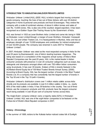 Page27
INTRODUCTION TO HINDUSTAN UNILEVER PRIVATE LIMITED
Hindustan Unilever Limited (HUL) (BSE: HUL) is India's largest fast moving consumer
goods company, touching the lives of two out of three Indians with over 20 distinct
categories in home & personal care products and food & beverages. They endow the
company with a scale of combined volumes of about 4 million tonnes and sales of
over Rs. 13,000 crores. HUL is also one of the country's largest exporters; it has been
recognised as a Golden Super Star Trading House by the Government of India.
HUL was formed in 1933 as Lever Brothers India Limited and came into being in 1956
as Hindustan Lever Limited through a merger of Lever Brothers, Hindustan Vanaspati
Mfg. Co. Ltd. and United Traders Ltd.. It is headquartered in Mumbai, India and has an
employee strength of over 15,000 employees and contributes for indirect employment
of over 52,000 people. The company was renamed in June 2007 to “Hindustan
Unilever Limited”.
In 2007, Hindustan Unilever was rated as the most respected company in India for the
past 25 years by Businessworld, one of India’s leading business magazines . The
rating was based on a compilation of the magazine annual survey of India’s Most
Reputed Companies over the past 25 years. HUL is the market leader in Indian
consumer products with presence in over 20 consumer categories such as soaps, tea,
detergents and shampoos amongst others with over 700 million Indian consumers
using its products. It has over 35 brands. Sixteen of HUL’s brands featured in the
ACNielsen Brand Equity list of 100 Most Trusted Brands Annual Survey (2008).
According to Brand Equity, HUL has the largest number of brands in the Most Trusted
Brands List. It’s a company that has consistently had the largest number of brands in
the Top 50 and in the Top 10 (with 4 brands).
Hindustan Unilever's distribution covers over 1 million retails outlets across India
directly and its products are available in over 6.3 million outlets in India, i.e., nearly
80% of the retail outlets in India. It has 39 factories in the country. Two out of three
Indians use the company’s products and HUL products have the largest consumer
reach being available in over 80 per cent of consumer homes across India.
The Anglo-Dutch company Unilever owns a majority stake (52%) in Hindustan
Unilever Limited. HUL was one of the eight Indian companies to be featured on the
Forbes list of World’s Most Reputed companies in 2007.
History - Chronology
In the summer of 1888, visitors to the Kolkata harbor noticed crates full of Sunlight
 