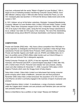 Page28
soap bars, embossed with the words "Made in England by Lever Brothers". With it,
began an era of marketing branded Fast Moving Consumer Goods (FMCG). Soon
after followed Lifebuoy soap in 1895 and other famous brands like Pears, Lux and
Vim. Vanaspati ghee was launched in 1918 and the famous Dalda brand came to the
market in 1937.
In 1931, Unilever set up its first Indian subsidiary, Hindustan Vanaspati Manufacturing
Company, followed by Lever Brothers India Limited (1933) and United Traders Limited
(1935). These three companies merged to form HUL in November 1956; HUL offered
10% of its equity to the Indian public, being the first among the foreign subsidiaries to
do so. Unilever now holds 52.10% equity in the company. The rest of the shareholding
is distributed among about 360,675 individual shareholders and financial institutions.
COMPETITORS
Procter and Gamble (P&G) India : HUL faces a fierce competition from P&G India in
its key segments i.e. Detergents and Personal Care. It operates in India thorugh three
subsidiaries: Procter and Gamble Home Products (100% subsidiary of the company),
Procter and Gamble Hygiene and Health care Ltd. (PGHH) and Gillette India Ltd. It
has in its portfolio some of P&G's Billion dollar brands such as Vicks & Whisper in
health care and Ariel and Tide in detergents segments.
Godrej Consumer Products Ltd. (GCPL): It has two segments: Soap (64% of
revenues) and Personal Care.GCPL is second largest soap player in India after HUL
with a market share of 9.2%. Personal Care includes hair care products, shaving
cream and other toiletries.On December 11, 2008, it acquired 100% stake in SCA
Hygiene Products which owns the Snuggy brand of baby diapers.
Dabur India Limited - Dabur India Limited is an India-based fast moving consumer
goods company which deals in healthcare, personal care and food products.In
November 2008, Dabur India Limited announced the acquisition of 72.15% of Fem
Care Pharma Ltd which is primarily engaged in the business of export of personal care
products.
Colgate-Palmolive (India) Limited : It manufactures a range of products marketed
under the Colgate which includes oral care products and Palmolive (skin care and hair
care products) brand names.
Marico Limited:Marico has a portfolio on high margin "Beauty and Wellness"
 