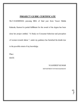 Page3
PROJECT GUIDE CERTIFICATE
Ms.V.SAISIRISHA pursuing BBA of final year from Vasavi Mahila
Kalasala, Kurnool in partial fulfillment for the award of the degree has been
done her project entitled, “A Study on Consumer behaviour and perception
of women towards lakme ”, under my guidance has furnished the details true
to the possible extent of my knowledge.
Place
DATE
N.SANDEEP KUMAR
DEPARTMENT OF MANAGEMANT
 
