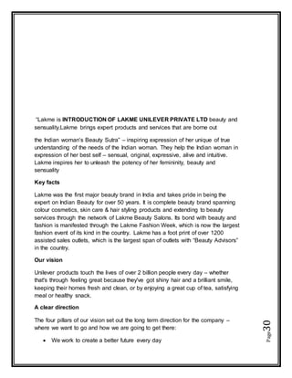 Page30
“Lakme is INTRODUCTION OF LAKME UNILEVER PRIVATE LTD beauty and
sensuality.Lakme brings expert products and services that are borne out
the Indian woman’s Beauty Sutra” – inspiring expression of her unique of true
understanding of the needs of the Indian woman. They help the Indian woman in
expression of her best self – sensual, original, expressive, alive and intuitive.
Lakme inspires her to unleash the potency of her femininity, beauty and
sensuality
Key facts
Lakme was the first major beauty brand in India and takes pride in being the
expert on Indian Beauty for over 50 years. It is complete beauty brand spanning
colour cosmetics, skin care & hair styling products and extending to beauty
services through the network of Lakme Beauty Salons. Its bond with beauty and
fashion is manifested through the Lakme Fashion Week, which is now the largest
fashion event of its kind in the country. Lakme has a foot print of over 1200
assisted sales outlets, which is the largest span of outlets with “Beauty Advisors”
in the country.
Our vision
Unilever products touch the lives of over 2 billion people every day – whether
that's through feeling great because they've got shiny hair and a brilliant smile,
keeping their homes fresh and clean, or by enjoying a great cup of tea, satisfying
meal or healthy snack.
A clear direction
The four pillars of our vision set out the long term direction for the company –
where we want to go and how we are going to get there:
 We work to create a better future every day
 