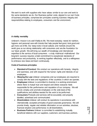 Page32
We want to work with suppliers who have values similar to our own and work to
the same standards we do. Our Business partner code, aligned to our own Code
of business principles, comprises ten principles covering business integrity and
responsibilities relating to employees, consumers and the environment.
A vitality mentality
Unilever's mission is to add Vitality to life. We meet everyday needs for nutrition,
hygiene and personal care with brands that help people feel good, look good and
get more out of life. Our deep roots in local cultures and markets around the
world give us our strong relationship with consumers and are the foundation for
our future growth. We will bring our wealth of knowledge and international
expertise to the service of local consumers – a truly multi-local multinational. Our
long-term success requires a total commitment to exceptional standards of
performance and productivity, to working together effectively, and to a willingness
to embrace new ideas and learn continuously.
Code of business principles
 Standard of Conduct We conduct our operations with honesty, integrity
and openness, and with respect for the human rights and interests of our
employees.
 Obeying the Law Unilever companies and our employees are required to
comply with the laws and regulations of the countries in which we operate.
 Employees Unilever is committed to diversity in a working environment
where there is mutual trust and respect and where everyone feels
responsible for the performance and reputation of our company. We will
recruit, employ and promote employees on the sole basis of the
qualifications and abilities needed for the work to be performed.
 Consumers Products and services will be accurately and properly
labelled, advertised and communicated.
 Shareholders Unilever will conduct its operations in accordance with
internationally accepted principles of good corporate governance. We will
provide timely, regular and reliable information on our activities, structure,
financial situation and performance to all shareholders.
 Business Partners Unilever is committed to establishing mutually
beneficial relations with our suppliers, customers and business partners.
 
