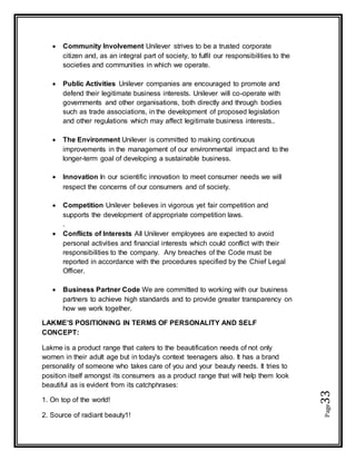 Page33
 Community Involvement Unilever strives to be a trusted corporate
citizen and, as an integral part of society, to fulfil our responsibilities to the
societies and communities in which we operate.
 Public Activities Unilever companies are encouraged to promote and
defend their legitimate business interests. Unilever will co-operate with
governments and other organisations, both directly and through bodies
such as trade associations, in the development of proposed legislation
and other regulations which may affect legitimate business interests..
 The Environment Unilever is committed to making continuous
improvements in the management of our environmental impact and to the
longer-term goal of developing a sustainable business.
 Innovation In our scientific innovation to meet consumer needs we will
respect the concerns of our consumers and of society.
 Competition Unilever believes in vigorous yet fair competition and
supports the development of appropriate competition laws.
.
 Conflicts of Interests All Unilever employees are expected to avoid
personal activities and financial interests which could conflict with their
responsibilities to the company. Any breaches of the Code must be
reported in accordance with the procedures specified by the Chief Legal
Officer.
 Business Partner Code We are committed to working with our business
partners to achieve high standards and to provide greater transparency on
how we work together.
LAKME’S POSITIONING IN TERMS OF PERSONALITY AND SELF
CONCEPT:
Lakme is a product range that caters to the beautification needs of not only
women in their adult age but in today's context teenagers also. It has a brand
personality of someone who takes care of you and your beauty needs. It tries to
position itself amongst its consumers as a product range that will help them look
beautiful as is evident from its catchphrases:
1. On top of the world!
2. Source of radiant beauty1!
 