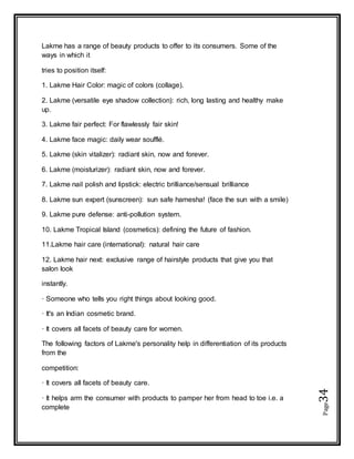 Page34
Lakme has a range of beauty products to offer to its consumers. Some of the
ways in which it
tries to position itself:
1. Lakme Hair Color: magic of colors (collage).
2. Lakme (versatile eye shadow collection): rich, long lasting and healthy make
up.
3. Lakme fair perfect: For flawlessly fair skin!
4. Lakme face magic: daily wear soufflé.
5. Lakme (skin vitalizer): radiant skin, now and forever.
6. Lakme (moisturizer): radiant skin, now and forever.
7. Lakme nail polish and lipstick: electric brilliance/sensual brilliance
8. Lakme sun expert (sunscreen): sun safe hamesha! (face the sun with a smile)
9. Lakme pure defense: anti-pollution system.
10. Lakme Tropical Island (cosmetics): defining the future of fashion.
11.Lakme hair care (international): natural hair care
12. Lakme hair next: exclusive range of hairstyle products that give you that
salon look
instantly.
· Someone who tells you right things about looking good.
· It's an Indian cosmetic brand.
· It covers all facets of beauty care for women.
The following factors of Lakme's personality help in differentiation of its products
from the
competition:
· It covers all facets of beauty care.
· It helps arm the consumer with products to pamper her from head to toe i.e. a
complete
 