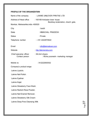 Page37
PROFILE OF THE ORGANIZATION
Name of the company : LAKME UNILEVER PRIVTAE LTD
Address of Head office : 165166 hindustan lever house
Backbay reclamation, church gate,
Mumbai, Maharashtra.india 400020
City : baddi
State :HIMACHAL PRADESH
Status : Private
Telephone number : -+91 2222870622
Email : info@lakmelever.com
Website : http://lakmeindia.com
Chief executive officer : Mr.Anil chopra
Contact person : Richa puranesh- marketing manager
Mobile no : 912222850552
Company’s product range:
Lakme Lipstick.
Lakme Nail Polish.
Lakme Eyeliner.
Lakme Kajal.
Lakme Strawberry Face Wash.
Lakme Radient Rose Powder.
Lakme Nail Enamel Remover.
Lakme Strawberry Silk Cream
Lakme Deep Pore Cleansing Milk
 