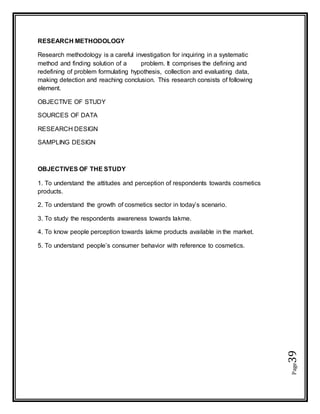 Page39
RESEARCH METHODOLOGY
Research methodology is a careful investigation for inquiring in a systematic
method and finding solution of a problem. It comprises the defining and
redefining of problem formulating hypothesis, collection and evaluating data,
making detection and reaching conclusion. This research consists of following
element.
OBJECTIVE OF STUDY
SOURCES OF DATA
RESEARCH DESIGN
SAMPLING DESIGN
OBJECTIVES OF THE STUDY
1. To understand the attitudes and perception of respondents towards cosmetics
products.
2. To understand the growth of cosmetics sector in today’s scenario.
3. To study the respondents awareness towards lakme.
4. To know people perception towards lakme products available in the market.
5. To understand people’s consumer behavior with reference to cosmetics.
 